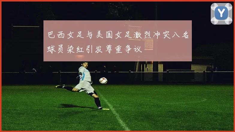 巴西女足与美国女足激烈冲突八名球员染红引发尊重争议