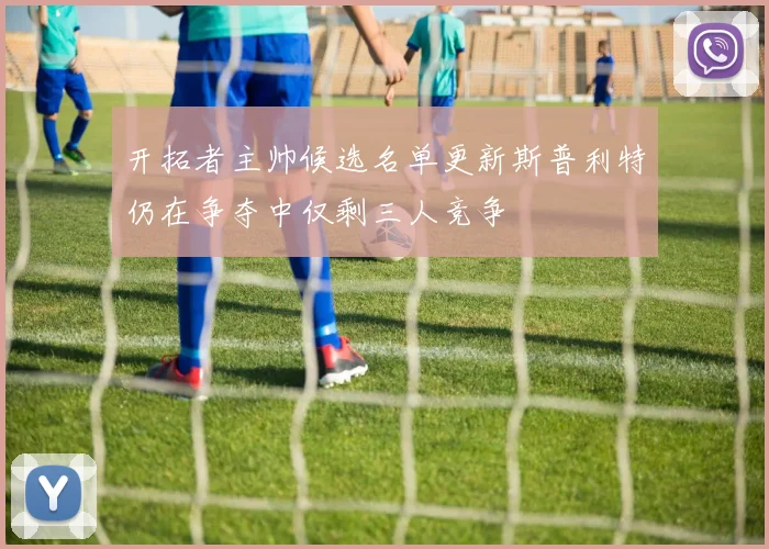 开拓者主帅候选名单更新斯普利特仍在争夺中仅剩三人竞争