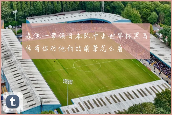 森保一带领日本队冲击世界杯黑马传奇你对他们的前景怎么看