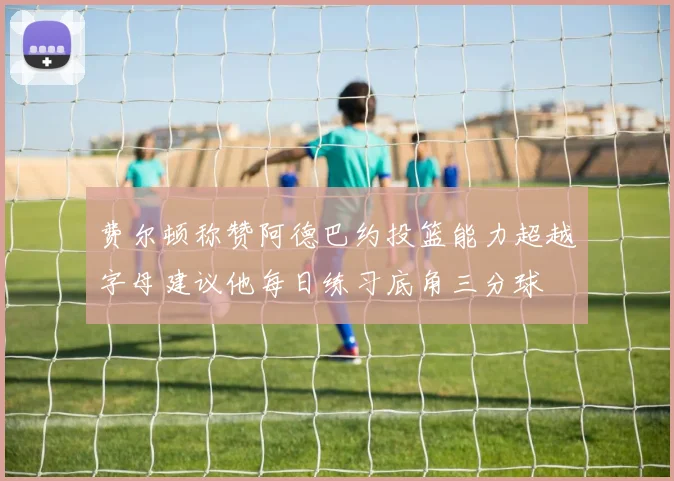 费尔顿称赞阿德巴约投篮能力超越字母建议他每日练习底角三分球