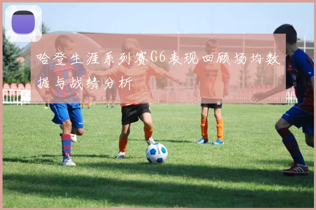 哈登生涯系列赛G6表现回顾场均数据与战绩分析