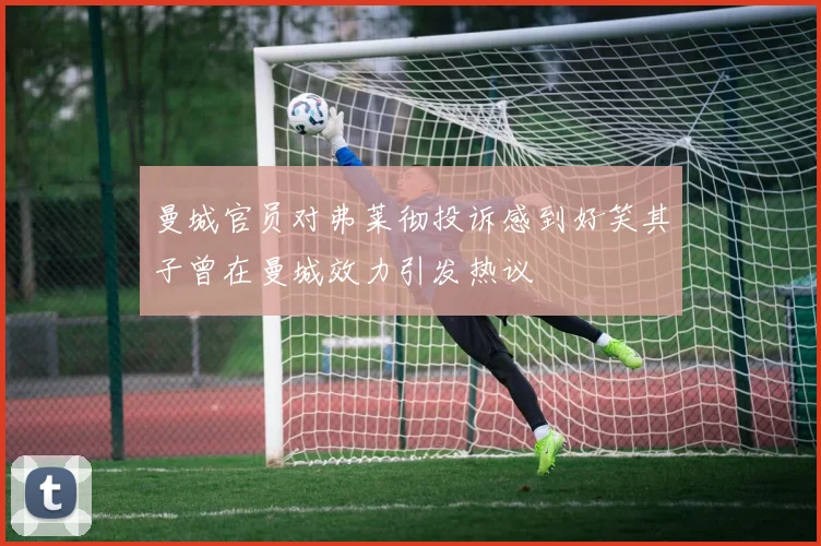 曼城官员对弗莱彻投诉感到好笑其子曾在曼城效力引发热议