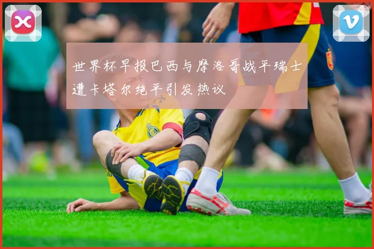 世界杯早报巴西与摩洛哥战平瑞士遭卡塔尔绝平引发热议