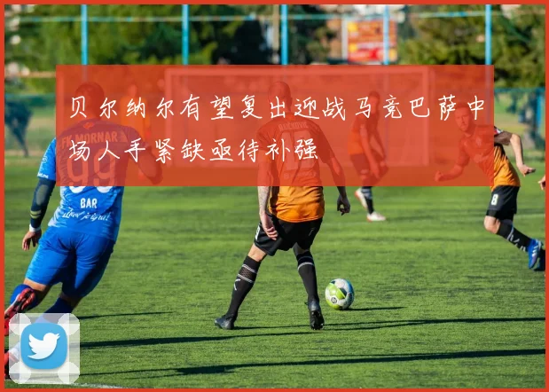 贝尔纳尔有望复出迎战马竞巴萨中场人手紧缺亟待补强