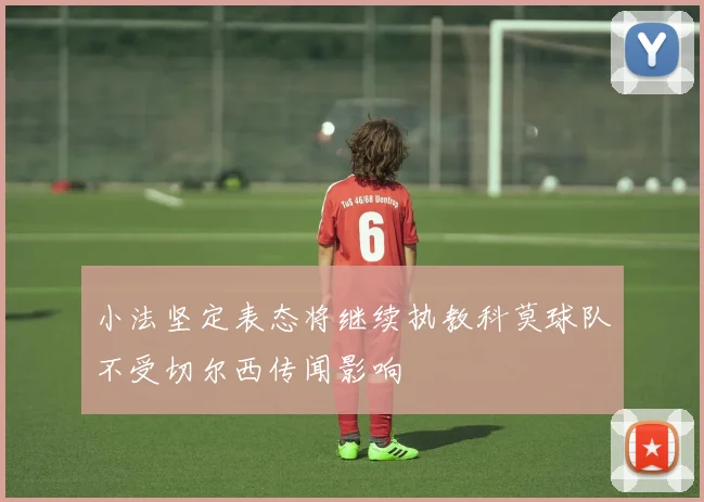 小法坚定表态将继续执教科莫球队不受切尔西传闻影响