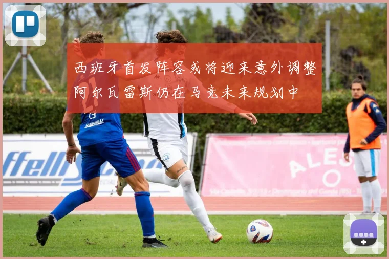 西班牙首发阵容或将迎来意外调整阿尔瓦雷斯仍在马竞未来规划中