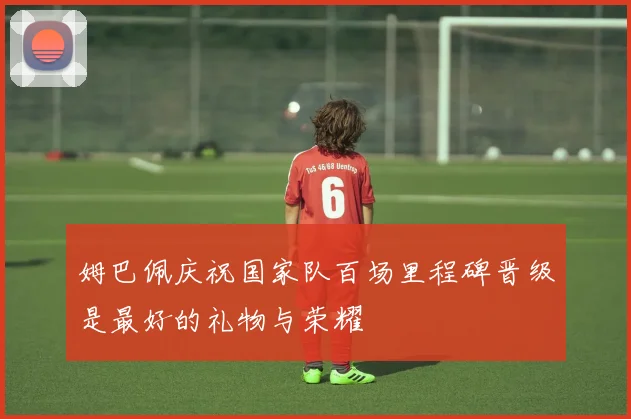 姆巴佩庆祝国家队百场里程碑晋级是最好的礼物与荣耀