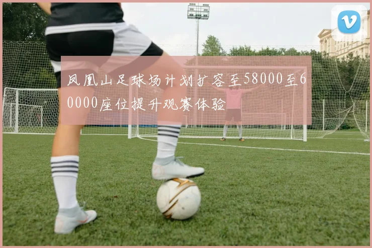 凤凰山足球场计划扩容至58000至60000座位提升观赛体验