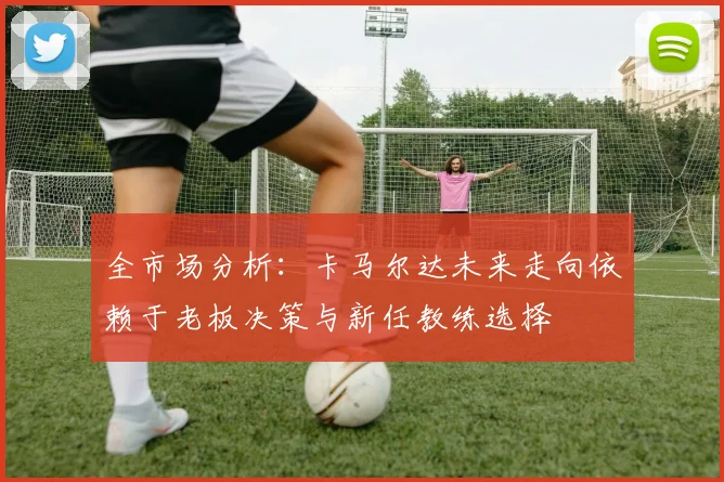 全市场分析：卡马尔达未来走向依赖于老板决策与新任教练选择