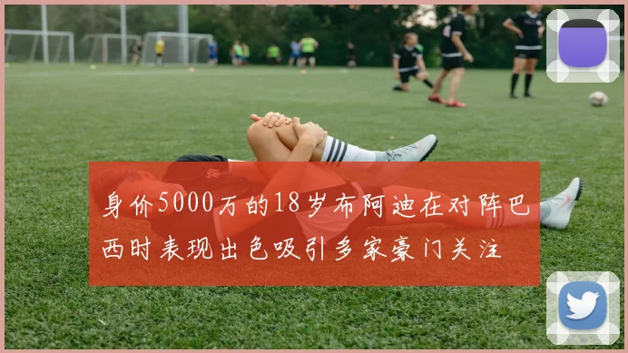 身价5000万的18岁布阿迪在对阵巴西时表现出色吸引多家豪门关注