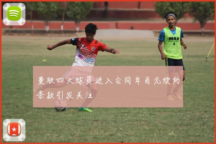 曼联四大球员进入合同年肖无续约条款引发关注
