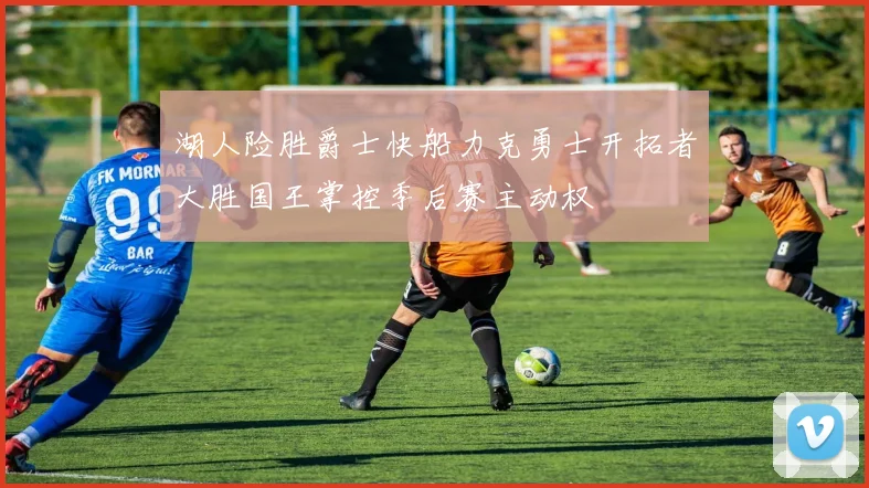 湖人险胜爵士快船力克勇士开拓者大胜国王掌控季后赛主动权
