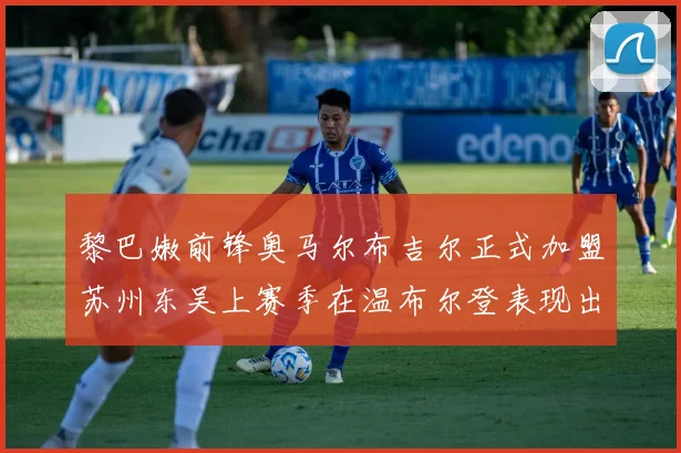 黎巴嫩前锋奥马尔布吉尔正式加盟苏州东吴上赛季在温布尔登表现出色