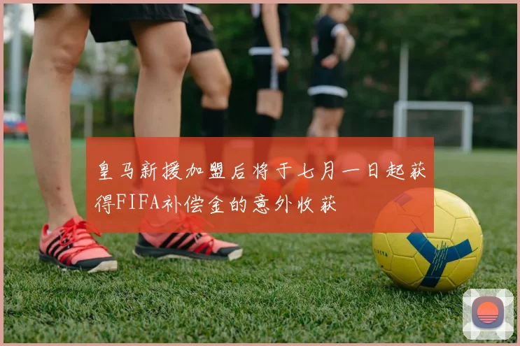 皇马新援加盟后将于七月一日起获得FIFA补偿金的意外收获