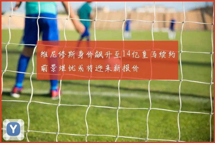 维尼修斯身价飙升至14亿皇马续约前景堪忧或将迎来新报价