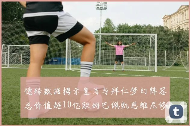 德转数据揭示皇马与拜仁梦幻阵容总价值超10亿欧姆巴佩凯恩维尼修斯领衔