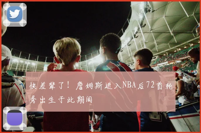 快差辈了！詹姆斯进入NBA后72首轮秀出生于此期间