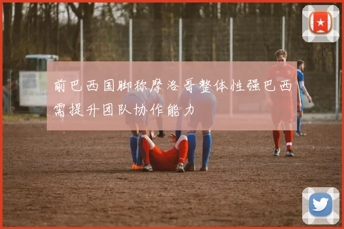 前巴西国脚称摩洛哥整体性强巴西需提升团队协作能力