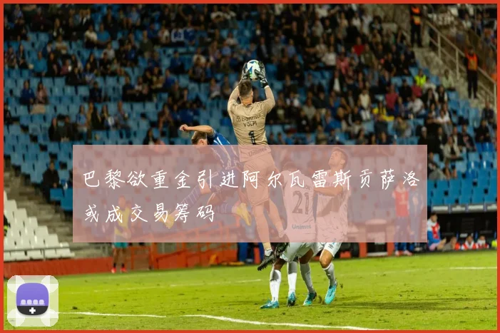 巴黎欲重金引进阿尔瓦雷斯贡萨洛或成交易筹码