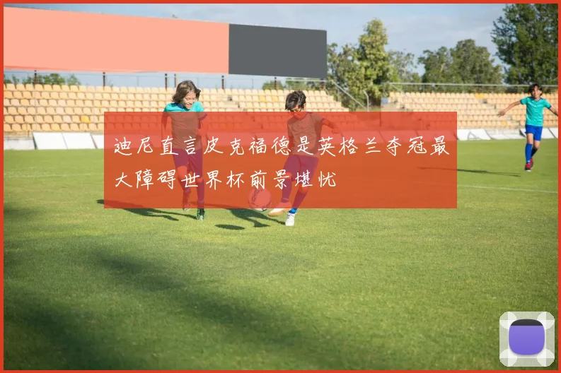 迪尼直言皮克福德是英格兰夺冠最大障碍世界杯前景堪忧