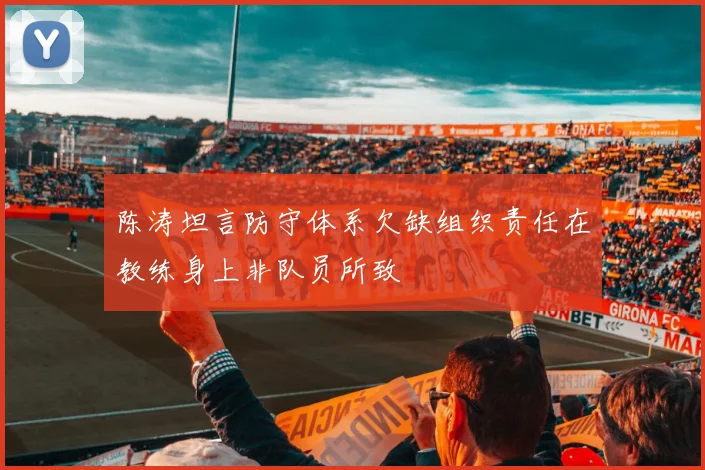 陈涛坦言防守体系欠缺组织责任在教练身上非队员所致